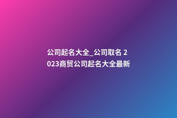 公司起名大全_公司取名 2023商贸公司起名大全最新